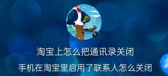 淘宝上怎么把通讯录关闭 手机在淘宝里启用了联系人怎么关闭，谢谢？